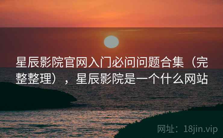 星辰影院官网入门必问问题合集（完整整理），星辰影院是一个什么网站