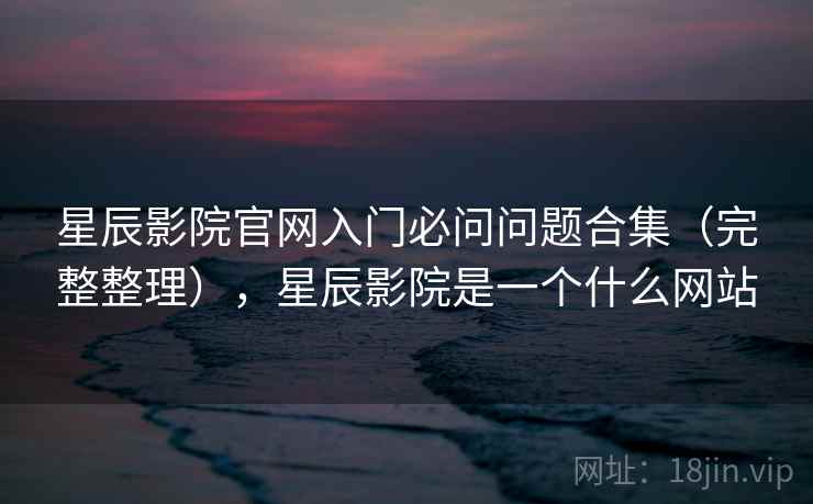 星辰影院官网入门必问问题合集（完整整理），星辰影院是一个什么网站