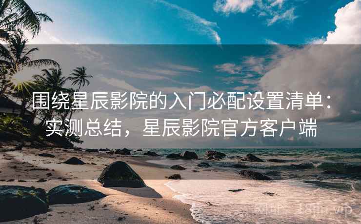 围绕星辰影院的入门必配设置清单：实测总结，星辰影院官方客户端