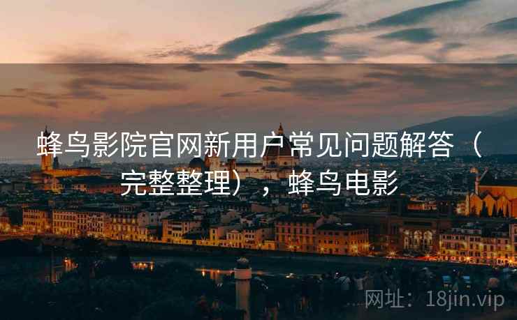 蜂鸟影院官网新用户常见问题解答（完整整理），蜂鸟电影