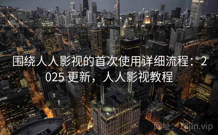 围绕人人影视的首次使用详细流程：2025 更新，人人影视教程