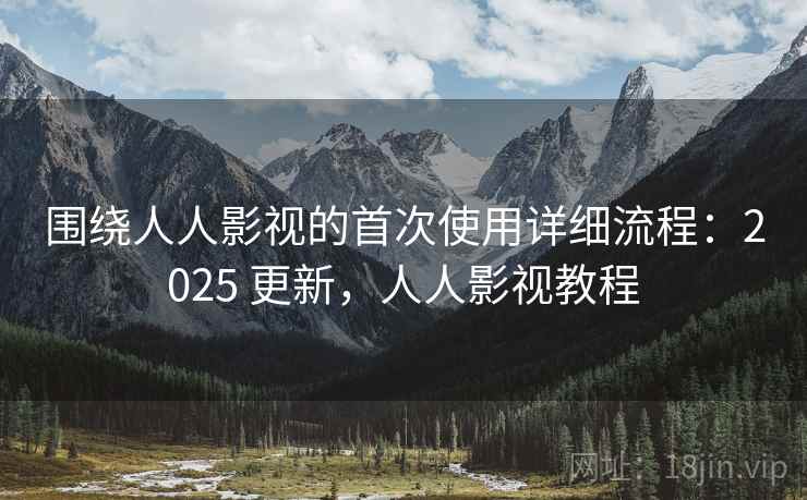 围绕人人影视的首次使用详细流程：2025 更新，人人影视教程