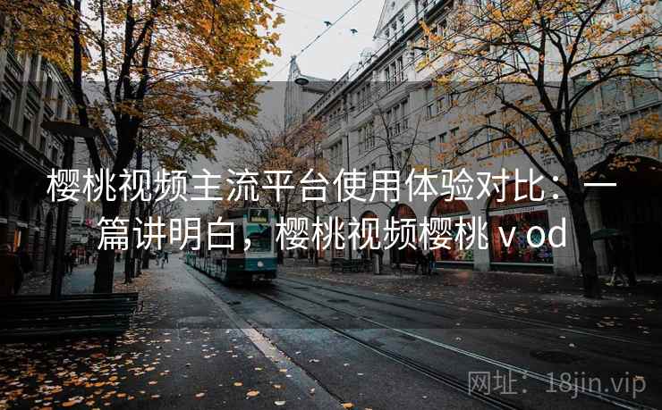 樱桃视频主流平台使用体验对比：一篇讲明白，樱桃视频樱桃ⅴod