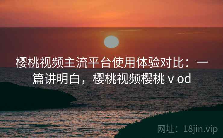 樱桃视频主流平台使用体验对比：一篇讲明白，樱桃视频樱桃ⅴod