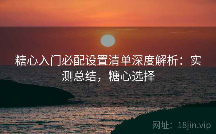 糖心入门必配设置清单深度解析：实测总结，糖心选择