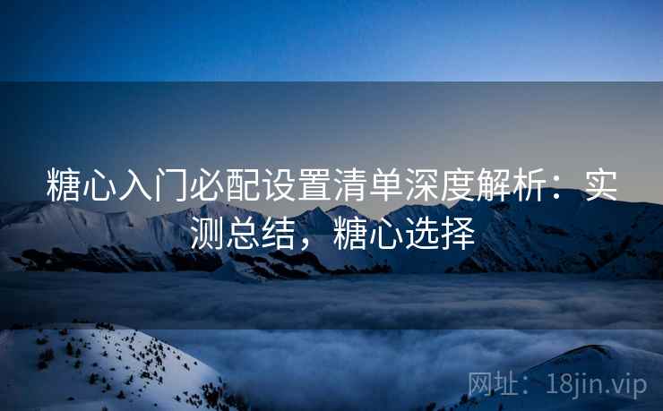 糖心入门必配设置清单深度解析：实测总结，糖心选择