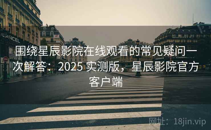 围绕星辰影院在线观看的常见疑问一次解答：2025 实测版，星辰影院官方客户端