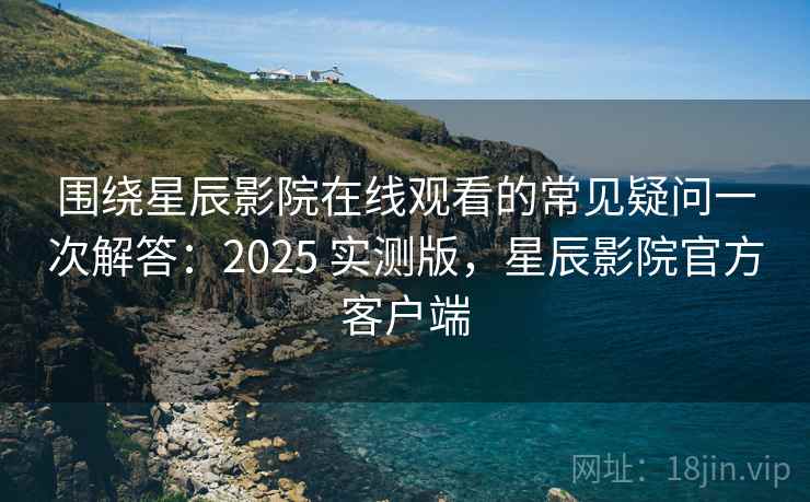 围绕星辰影院在线观看的常见疑问一次解答：2025 实测版，星辰影院官方客户端