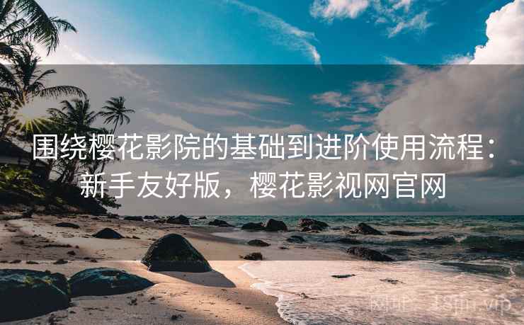 围绕樱花影院的基础到进阶使用流程：新手友好版，樱花影视网官网