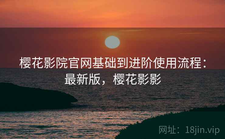 樱花影院官网基础到进阶使用流程：最新版，樱花影影