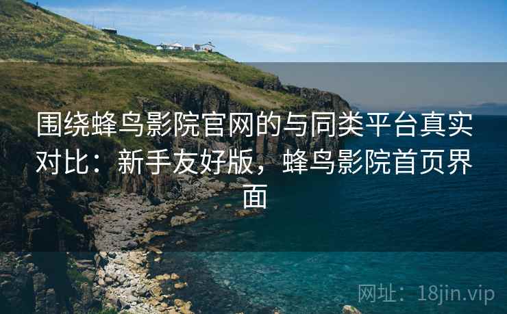 围绕蜂鸟影院官网的与同类平台真实对比：新手友好版，蜂鸟影院首页界面