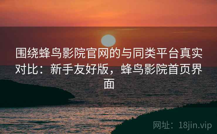 围绕蜂鸟影院官网的与同类平台真实对比：新手友好版，蜂鸟影院首页界面