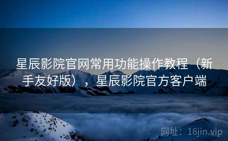 星辰影院官网常用功能操作教程（新手友好版），星辰影院官方客户端