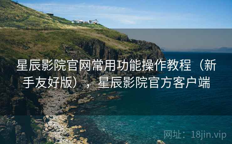 星辰影院官网常用功能操作教程（新手友好版），星辰影院官方客户端