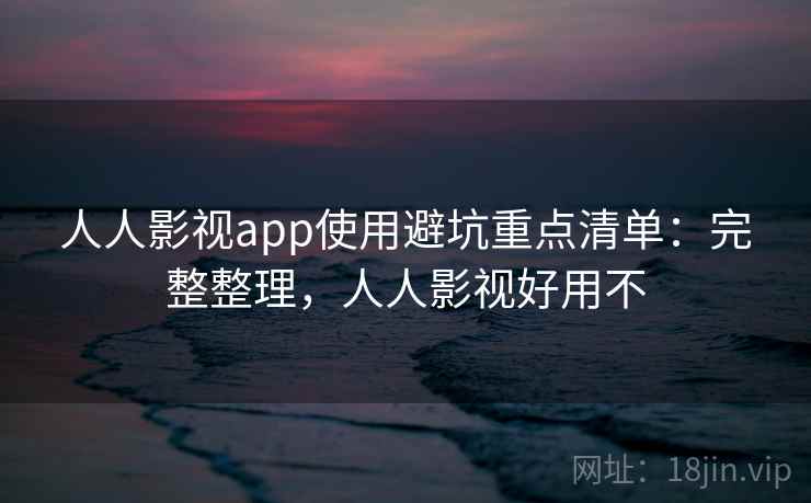 人人影视app使用避坑重点清单：完整整理，人人影视好用不