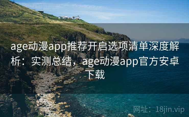 age动漫app推荐开启选项清单深度解析：实测总结，age动漫app官方安卓下载