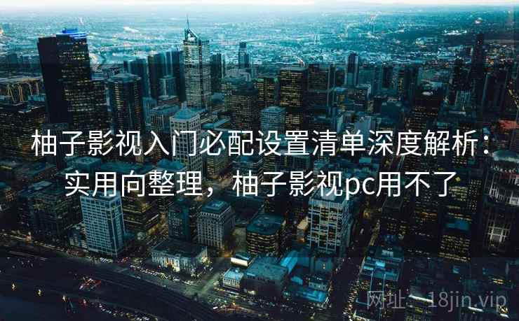 柚子影视入门必配设置清单深度解析：实用向整理，柚子影视pc用不了