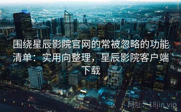 围绕星辰影院官网的常被忽略的功能清单：实用向整理，星辰影院客户端下载