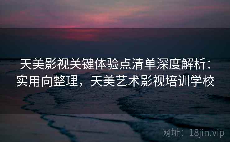 天美影视关键体验点清单深度解析：实用向整理，天美艺术影视培训学校