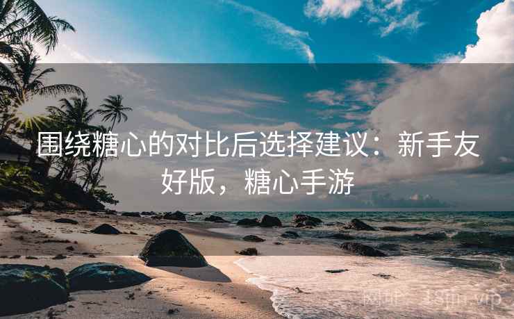 围绕糖心的对比后选择建议：新手友好版，糖心手游