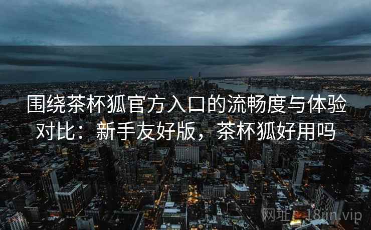 围绕茶杯狐官方入口的流畅度与体验对比：新手友好版，茶杯狐好用吗