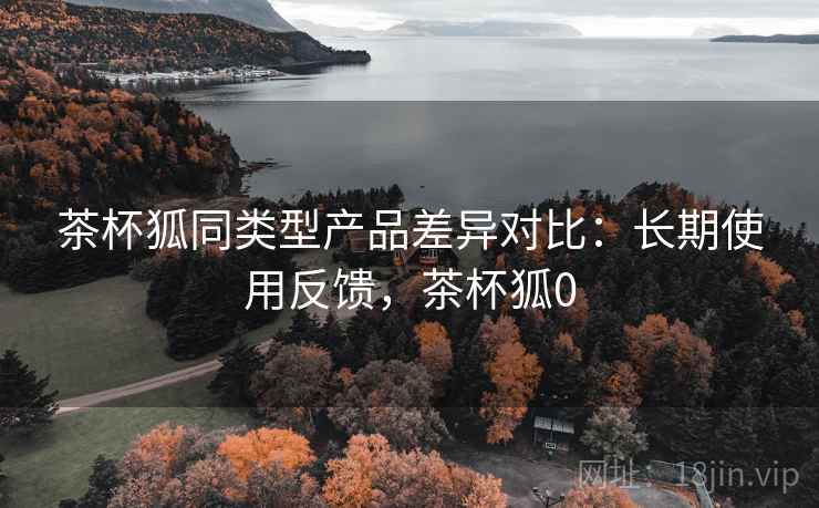 茶杯狐同类型产品差异对比：长期使用反馈，茶杯狐0