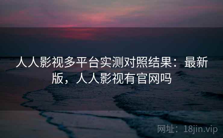 人人影视多平台实测对照结果：最新版，人人影视有官网吗