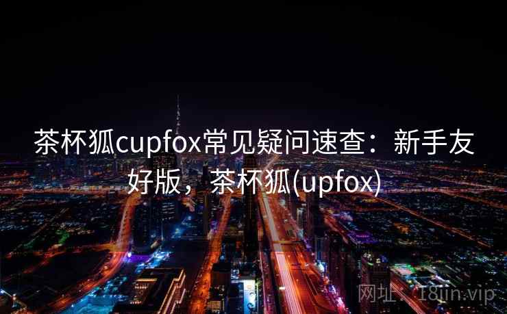 茶杯狐cupfox常见疑问速查：新手友好版，茶杯狐(upfox)