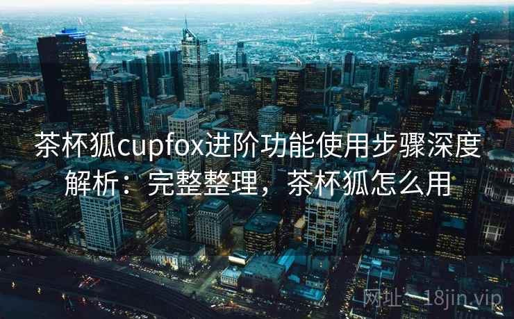 茶杯狐cupfox进阶功能使用步骤深度解析：完整整理，茶杯狐怎么用