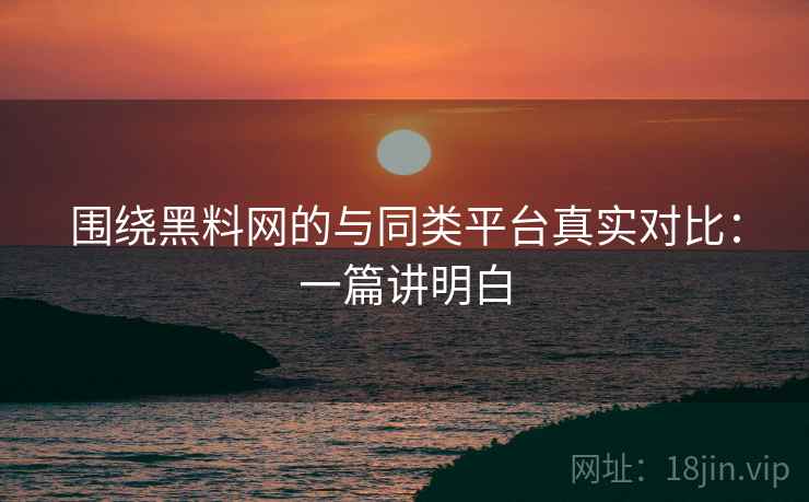 围绕黑料网的与同类平台真实对比：一篇讲明白