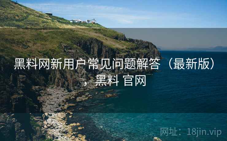 黑料网新用户常见问题解答（最新版），黑料 官网