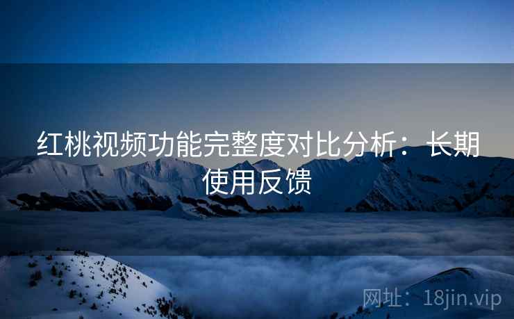 红桃视频功能完整度对比分析：长期使用反馈