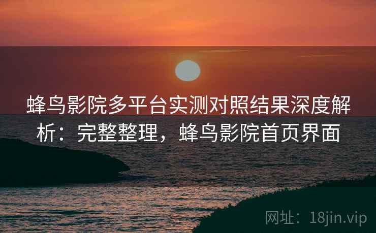 蜂鸟影院多平台实测对照结果深度解析：完整整理，蜂鸟影院首页界面