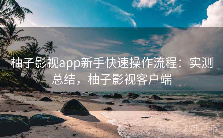 柚子影视app新手快速操作流程：实测总结，柚子影视客户端