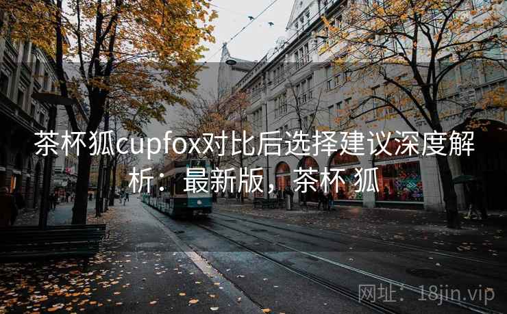茶杯狐cupfox对比后选择建议深度解析：最新版，茶杯 狐