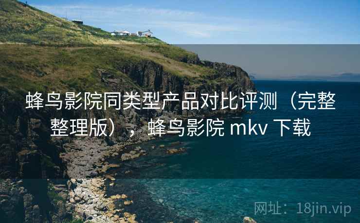 蜂鸟影院同类型产品对比评测（完整整理版），蜂鸟影院 mkv 下载