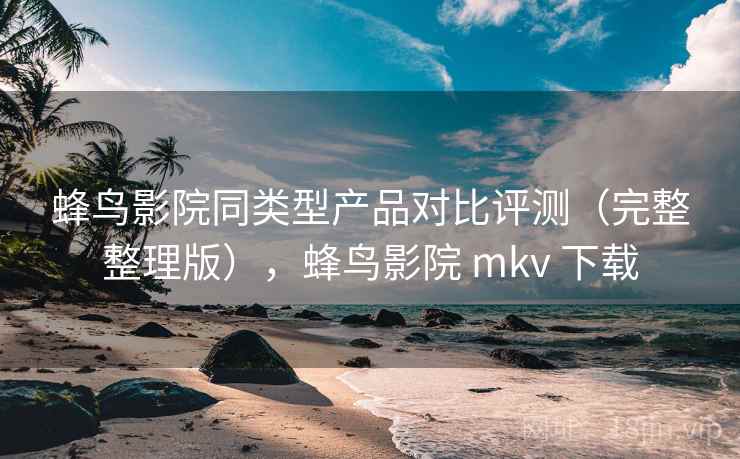 蜂鸟影院同类型产品对比评测（完整整理版），蜂鸟影院 mkv 下载