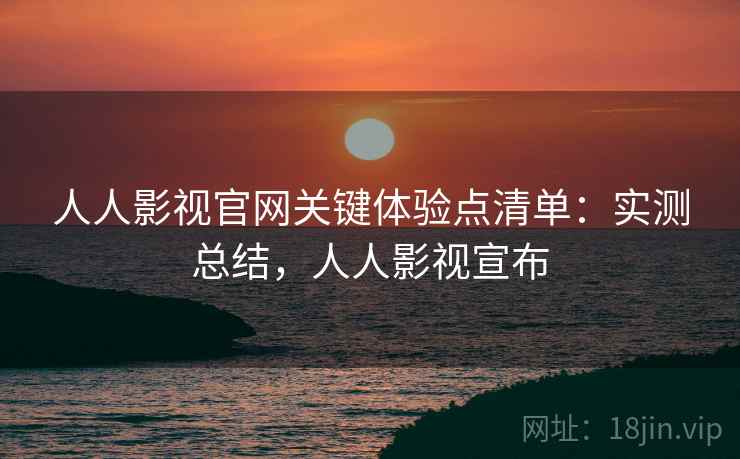 人人影视官网关键体验点清单：实测总结，人人影视宣布