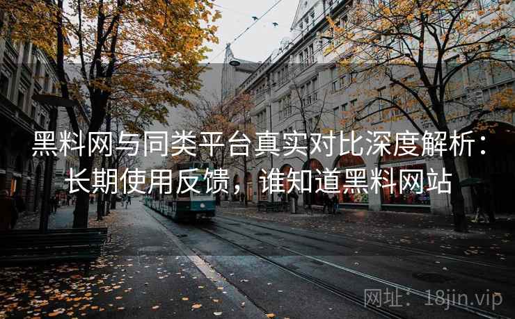 黑料网与同类平台真实对比深度解析：长期使用反馈，谁知道黑料网站
