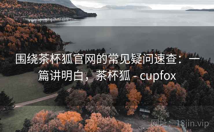围绕茶杯狐官网的常见疑问速查：一篇讲明白，茶杯狐 - cupfox