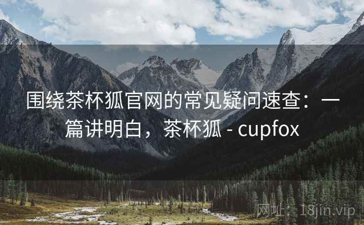 围绕茶杯狐官网的常见疑问速查：一篇讲明白，茶杯狐 - cupfox