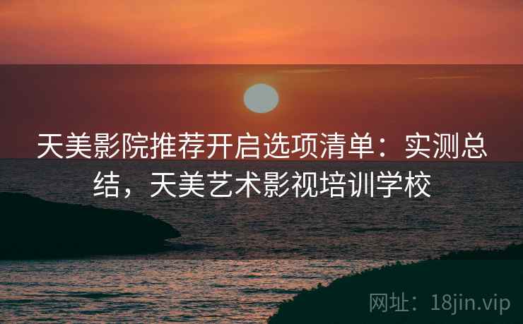 天美影院推荐开启选项清单：实测总结，天美艺术影视培训学校