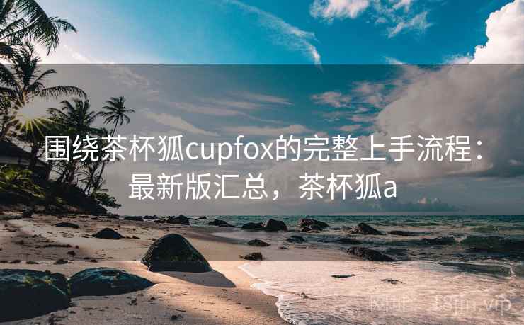 围绕茶杯狐cupfox的完整上手流程：最新版汇总，茶杯狐a
