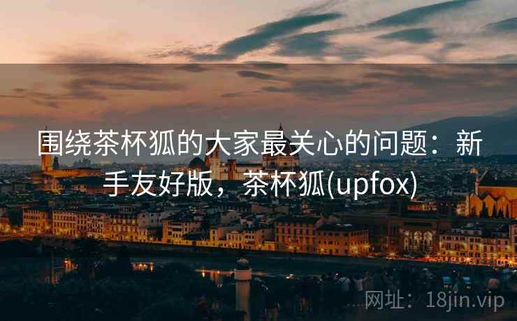 围绕茶杯狐的大家最关心的问题：新手友好版，茶杯狐(upfox)