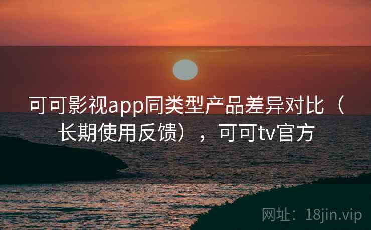 可可影视app同类型产品差异对比(长期使用反馈),可可tv官方 可可影视app同类型产品差异对比(长期使用反馈),可可tv官方