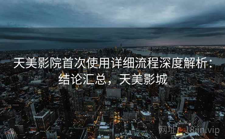 天美影院首次使用详细流程深度解析：结论汇总，天美影城