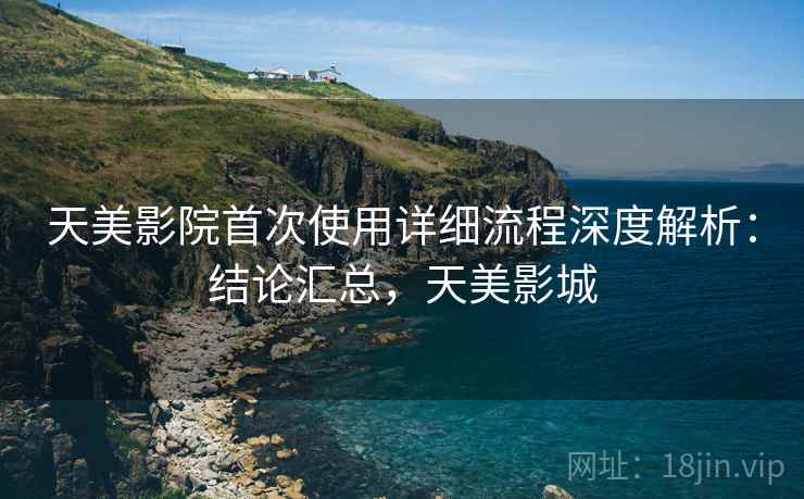 天美影院首次使用详细流程深度解析：结论汇总，天美影城