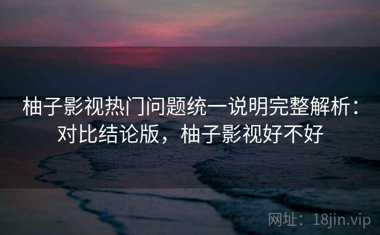 柚子影视热门问题统一说明完整解析:对比结论版,柚子影视好不好 柚子影视热门问题统一说明完整解析:对比结论版,柚子影视好不好