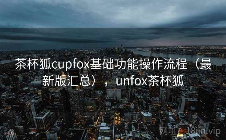 茶杯狐cupfox基础功能操作流程(最新版汇总),unfox茶杯狐 茶杯狐cupfox基础功能操作流程(最新版汇总),unfox茶杯狐