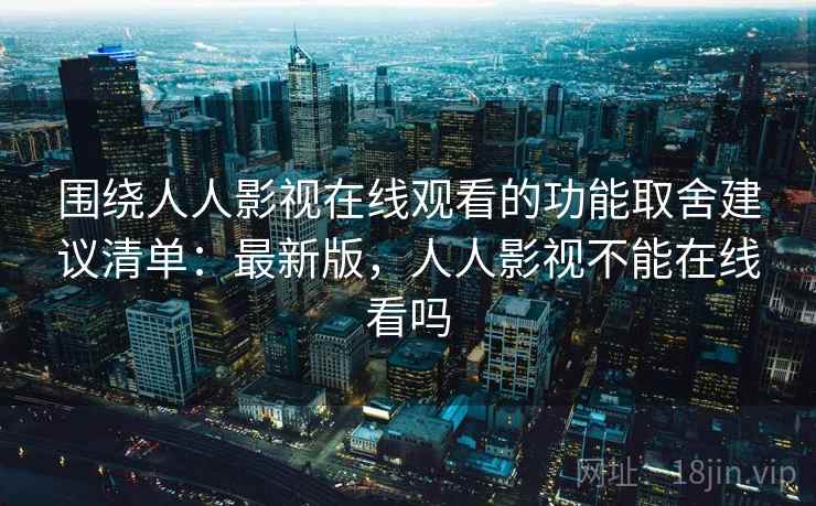 围绕人人影视在线观看的功能取舍建议清单：最新版，人人影视不能在线看吗